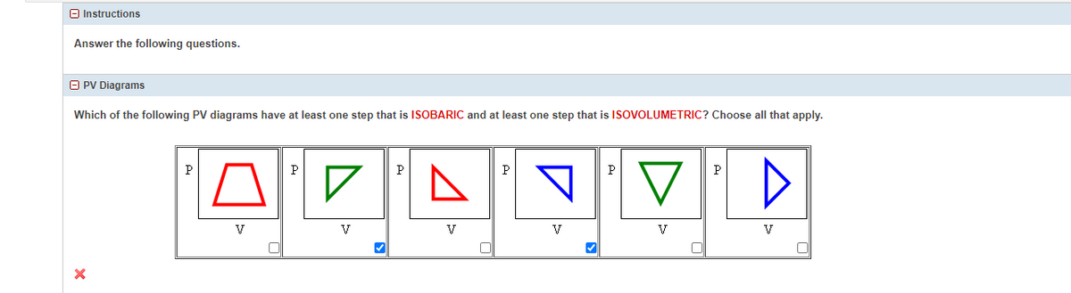 Instructions
Answer the following questions.
ⒸPV Diagrams
Which of the following PV diagrams have at least one step that is ISOBARIC and at least one step that is ISOVOLUMETRIC? Choose all that apply.
X
P
V
P
✓
✔
P
V
P
V
✔
P
V
P
D
V
[]