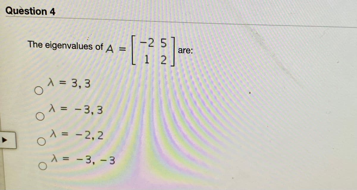 01 = - 3, 3
Question 4
-2 5
1 2
The eigenvalues of A =
%3D
are:
1 = 3, 3
%3D
1 = - 3,3
A = -2, 2
- 2,2
= - 3, - 3
