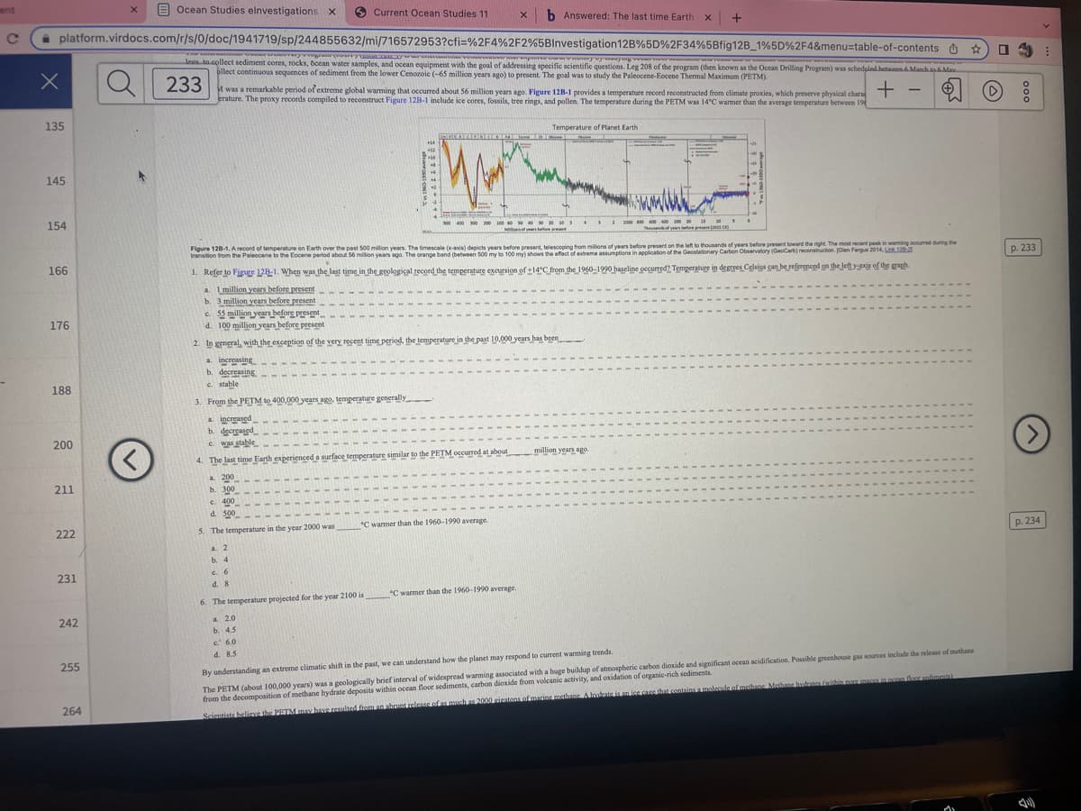 ent
C
X
Ocean Studies elnvestigations X
platform.virdocs.com/r/s/0/doc/1941719/sp/244855632/mi/716572953?cfi=%2F4%2F2%5BInvestigation 12B%5D%2F34%5Bfig12B_1%5D%2F4&menu-table-of-contents
wwwy-vregrain couryam nazyww Paner
135
145
154
166
176
188
200
211
222
231
242
255
264
X
O
<
www.ENINY
wwwmar var reygram (ry wome
wwwmar expunery ay aying verwe
legs to collect sediment cores, rocks, bcean water samples, and ocean equipment with the goal of addressing specific scientific questions. Leg 208 of the program (then known as the Ocean Drilling Program) was scheduled between 6 March to 6 Max.
ollect continuous sequences of sediment from the lower Cenozoic (-65 million years ago) to present. The goal was to study the Paleocene-Eocene Thermal Maximum (PETM).
233
Current Ocean Studies 11
M was a remarkable period of extreme global warming that occurred about 56 million years ago. Figure 12B-1 provides a temperature record reconstructed from climate proxies, which preserve physical chara +
erature. The proxy records compiled to reconstruct Figure 12B-1 include ice cores, fossils, tree rings, and pollen. The temperature during the PETM was 14°C warmer than the average temperature between 19
a. 1 million years before present
b. 3 million years before present
a 2
b. 4
c. 6
d. 8
X b Answered: The last time Earth X +
+14
+12
6. The temperature projected for the year 2100 is
a 2.0
b. 4.5
c. 6.0
d. 8.5
Figure 128-1. A record of temperature on Earth over the past 500 million years. The timescale (x-axis) depicts years before present, telescoping from millions of years before present on the left to thousands of years before present toward the right. The most recent peak in warming occurred during the
transition from the Paleocene to the Eocene period about 56 million years ago. The orange band (between 500 my to 100 my) shows the effect of extreme assumptions in application of the Geostationary Carbon Observatory (GeoCarb) reconstruction. (Glen Fergus 2014, Link 128-3
1. Refer to Figure 12B-1. When was the last time in the geological record the temperature excursion of +14°C from the 1960-1990 baseline occurred? Temperature in degrees Celsius can be referenced on the left y-axis of the graph
c. 55 million years before present
d. 100 million years before present
2. In general, with the exception of the very recent time period, the temperature in the past 10,000 years has been
a. increasing
b. decreasing
c. stable
3. From the PETM to 400,000 years ago, temperature generally
a. increased
b. decreased
c. was stable
4. The last time Earth experienced a surface temperature similar to the PETM occurred at about
a. 200
b. 300
c. 400
d. 5.00
5. The temperature in the year 2000 was C warmer than the 1960-1990 average.
Temperature of Planet Earth
300 400 300 200 100 40 50 40 30 30 30 3
50030105
Mors of years before present
°C warmer than the 1960-1990 average.
4323300800 600 400 200 30 15 305
million years ago.
By understanding an extreme climatic shift in the past, we can understand how the planet may respond to current warming trends
The PETM (about 100,000 years) was a geologically brief interval of widespread warming associated with a huge buildup of atmospheric carbon dioxide and significant ocean acidification. Possible greenhouse gas sources include the release of methane
from the decomposition of methane hydrate deposits within ocean floor sediments, carbon dioxide from volcanic activity, and oxidation of organic-rich sediments.
Scientists believe the PETM may have resulted from an abrunt release of as much as 2000 gigatons of marine methane. A hydrate is an ice care that contains a molecule of methane Methane hostrates within noce spaces in ocean floor soliments)
Mi
0
D
p. 233
(>
p. 234
