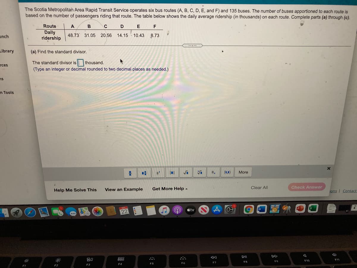 The Scotia Metropolitan Area Rapid Transit Service operates six bus routes (A, B, C, D, E, and F) and 135 buses. The number of buses apportioned to each route is
based on the number of passengers riding that route. The table below shows the daily average ridership (in thousands) on each route. Complete parts (a) through (c).
Route
A
D
F
Daily
ridership
unch
48.73 31.05 20.56
14.15 10.43 8.73
.....
Library
(a) Find the standard divisor.
The standard'divisor is thousand.
rces
(Type an integer or decimal rounded to two decimal places as needed.)
ns
n Tools
Vi
More
View an Example
Get More Help -
Clear All
Check Answer
Help Me Solve This
ons I Contact
10 30
tv N A
W
22
DII
DD
80
000
000
F11
F9
F10
F7
FB
F5
F6
F3
F4
F2
