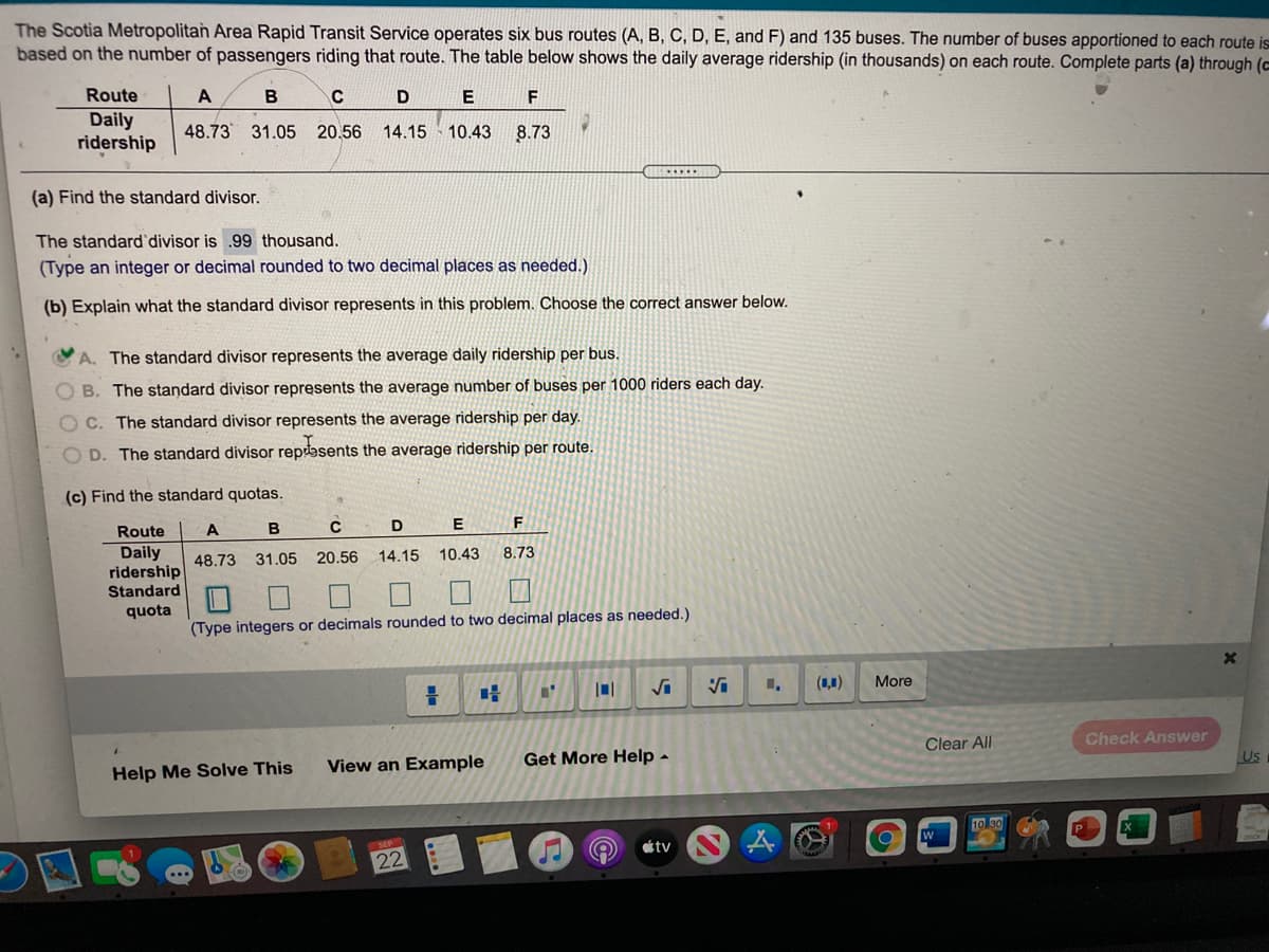 The Scotia Metropolitan Area Rapid Transit Service operates six bus routes (A, B, C, D, E, and F) and 135 buses. The number of buses apportioned to each route is
based on the number of passengers riding that route. The table below shows the daily average ridership (in thousands) on each route. Complete parts (a) through (c
Route
E
F
Daily
ridership
48.73 31.05 20.56
14.15 10.43
8.73
(a) Find the standard divisor.
The standard'divisor is .99 thousand.
(Type an integer or decimal rounded to two decimal places as needed.)
(b) Explain what the standard divisor represents in this problem. Choose the correct answer below.
A. The standard divisor represents the average daily ridership per bus.
O B. The standard divisor represents the average number of buses per 1000 riders each day.
C. The standard divisor represents the average ridership per day.
D. The standard divisor repasents the average ridership per route.
(c) Find the standard quotas.
Route
A
B
E
Daily
ridership
Standard
48.73
31.05 20.56
14.15
10.43
8.73
口ロ
quota
(Type integers or decimals rounded to two decimal places as needed.)
(1,1)
More
Clear All
Check Answer
Get More Help -
Us
View an Example
Help Me Solve This
tv
22
