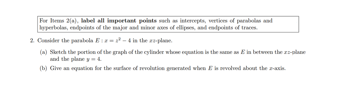 For Items 2(a), label all inmportant points such as intercepts, vertices of parabolas and
hyperbolas, endpoints of the major and minor axes of ellipses, and endpoints of traces.
2. Consider the parabola E : x = z² – 4 in the xz-plane.
(a) Sketch the portion of the graph of the cylinder whose equation is the same as E in between the xz-plane
and the plane y = 4.
(b) Give an equation for the surface of revolution generated when E is revolved about the x-axis.
