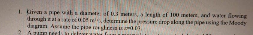 1. Given a pipe with a diameter of 0.3 meters, a length of 100 meters, and water flowing
through it at a rate of 0.05 m³/s, determine the pressure drop along the pipe using the Moody
diagram. Assume the pipe roughness is ɛ=0.03.
2. A pump needs to deliver water from