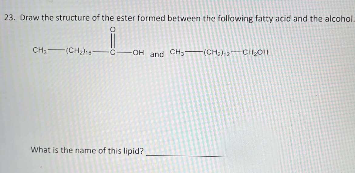 23. Draw the structure of the ester formed between the following fatty acid and the alcohol.
O
CH3 (CH2)16-
COH and CH3(CH2)12 CH₂OH
What is the name of this lipid?