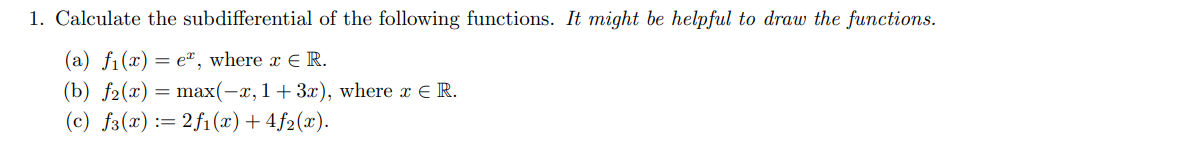 1. Calculate the subdifferential of the following functions. It might be helpful to draw the functions.
(a) f1(x) = ex, where x = R.
(b) f2(x) = max(−x, 1+3x), where x = R.
(c) f(x)=2f1(x)+4f2(x).