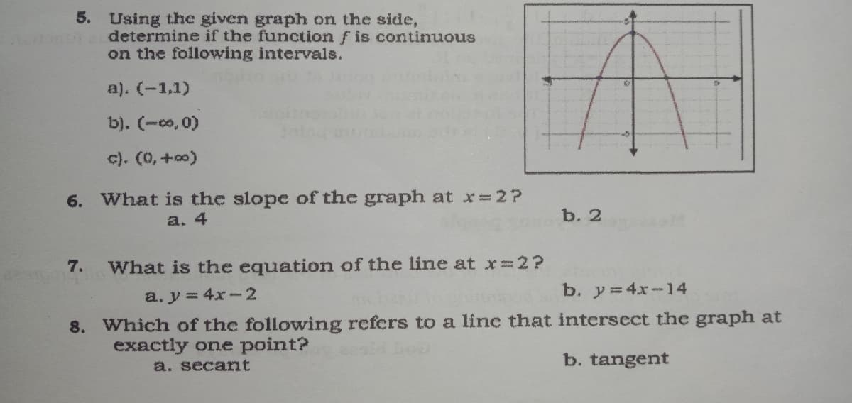 5. Using the given graph on the side,
determine if the function f is continuous
on the following intervals.
a). (-1,1)
b). (-co, 0)
c). (0, +co)
6. What is the slope of the graph at x=2?
b. 2
a. 4
7.
What is the equation of the line at x 2?
a. y = 4x-2
b. y = 4x-14
8. Which of the following refers to a linc that intersect the graph at
exactly one point?
a. secant
b. tangent
