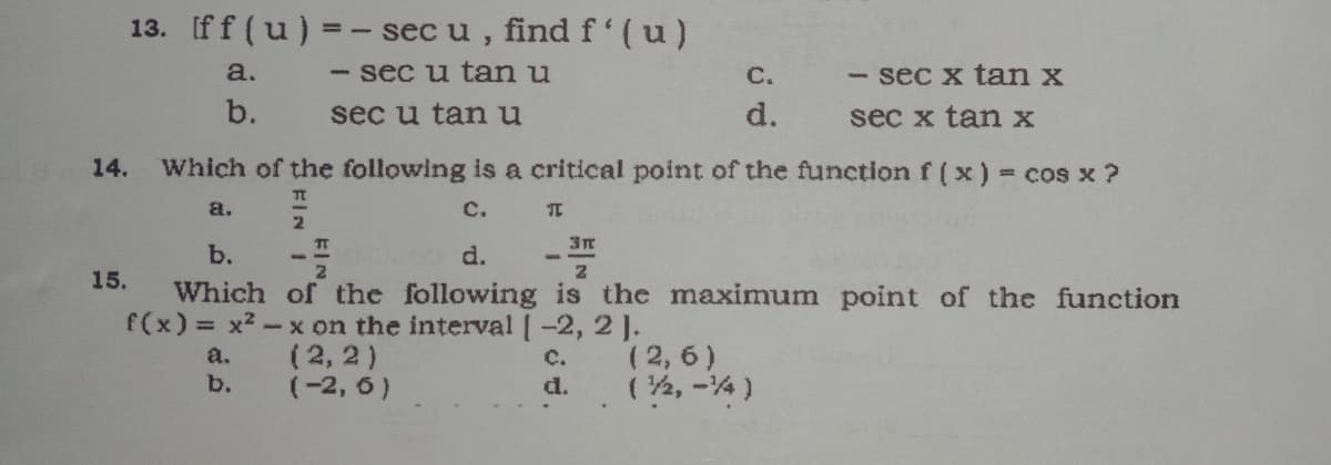 13. Iff (u) =
sec u , find f'(u)
a.
sec u tanu
С.
sec x tan x
b.
sec u tanu
d.
sec x tan x
14.
Which of the following is a critical point of the function f ( x) = cos x ?
a.
C.
2
b.
d.
15.
Which of the following is the maximum point of the function
f(x) x2-x on the interval [-2, 2 ].
(2, 6)
(2, 2)
(-2, 6)
a.
c.
b.
(2, -4)
d.
