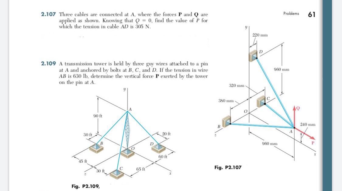 2.107 Three cables are connected at A, where the forces P and Q are
Problems
61
applied as shown. Knowing that Q = 0, find the value of P for
which the tension in cable AD is 305 N.
220 mm
D
2.109 A transmission tower is held by three guy wires attached to a pin
at A and anchored by bolts at B, C, and D. If the tension in wire
AB is 630 lb, determine the vertical force P exerted by the tower
on the pin at A.
960 mm
320 mm -
380 mm
90 ft
240 mm
B
30 ft
20 ft
B
D
960 mm
60 ft
45 ft
65 ft
Fig. P2.107
30 ft
Fig. P2.109,
