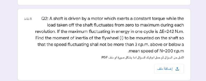 Q2: A shaft is driven by a motor which exerts a constant torque while the
load taken off the shaft fluctuates from zero to maximum during each
revolution. If the maximum fluctuating in energy in one cycle is AE=242 N.m.
Find the moment of inertia of the flywheel () to be mounted on the shaft so
that the speed fluctuating shall not be more than 3 r.p.m. above or below a
.mean speed of N=200 r.p.m
اكمل حل السؤال ثم حمل اجابتك ل لسؤال اما بشكل صورة او ملف PDF
