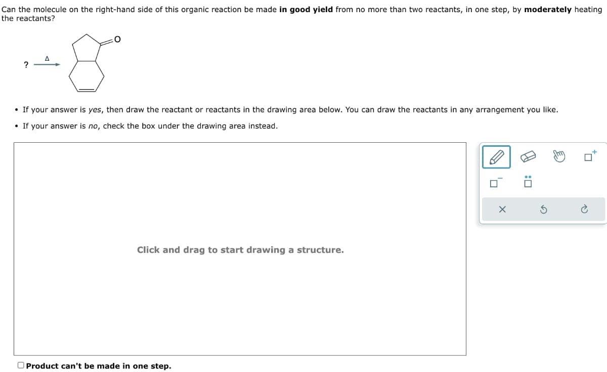Can the molecule on the right-hand side of this organic reaction be made in good yield from no more than two reactants, in one step, by moderately heating
the reactants?
?
-8
If your answer is yes, then draw the reactant or reactants in the drawing area below. You can draw the reactants in any arrangement you like.
•If your answer is no, check the box under the drawing area instead.
Click and drag to start drawing a structure.
Product can't be made in one step.
G
□:
P
