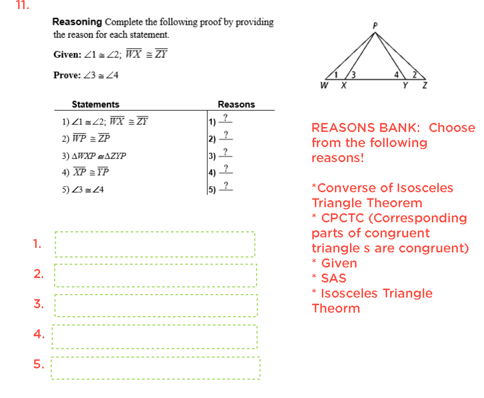 11.
Reasoning Complete the following proof by providing
the reason for each statement.
Given: Z1 = Z2; WX = ZY
Prove: 23 = Z4
Statements
Reasons
1) Z1 z 2; WX = ZY
1)
?
REASONS BANK: Choose
2) WP = ZP
2)
from the following
3) 2
4) ?
3) AWXP eAZYP
reasons!
4) XP = YP
5) Z3 = 24
|5)
*Converse of Isosceles
Triangle Theorem
* CPCTC (Corresponding
parts of congruent
triangle s are congruent)
1.
* Given
* SAS
* Isosceles Triangle
3.
Theorm
4.
5.
2.
