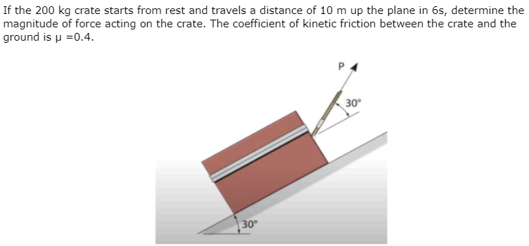 If the 200 kg crate starts from rest and travels a distance of 10 m up the plane in 6s, determine the
magnitude of force acting on the crate. The coefficient of kinetic friction between the crate and the
ground is μ=0.4.
30°
P
30°
