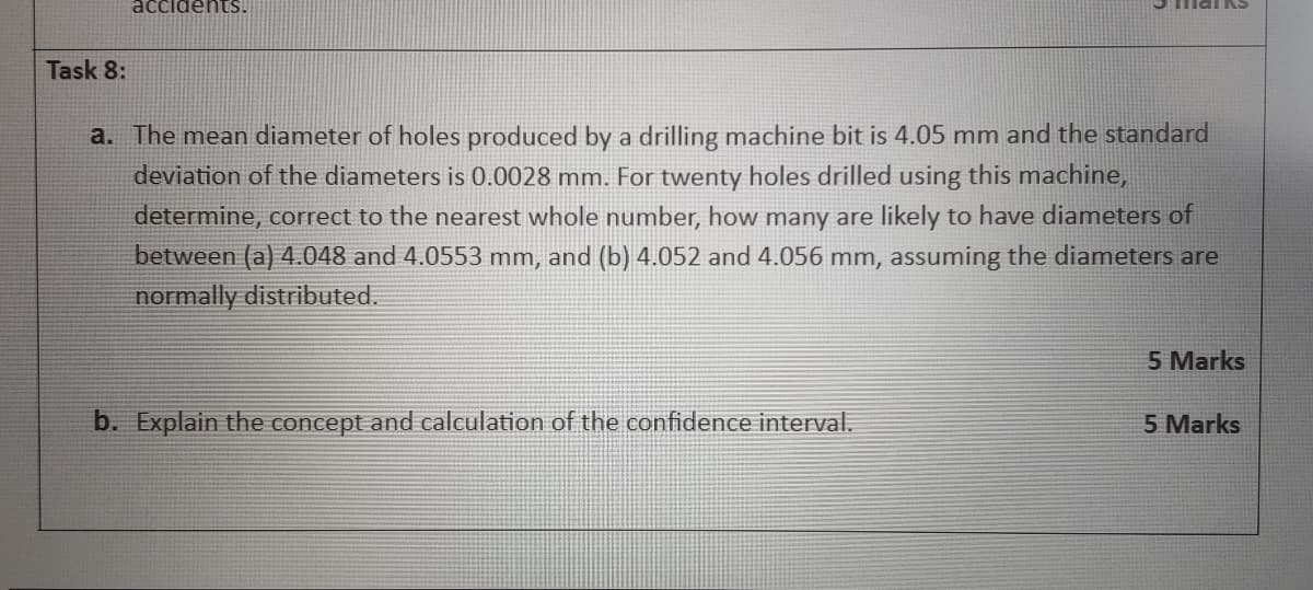 accidents.
Task 8:
a. The mean diameter of holes produced by a drilling machine bit is 4.05 mm and the standard
deviation of the diameters is 0.0028 mm. For twenty holes drilled using this machine,
determine, correct to the nearest whole number, how many are likely to have diameters of
between (a) 4.048 and 4.0553 mm, and (b) 4.052 and 4.056 mm, assuming the diameters are
normally distributed.
b. Explain the concept and calculation of the confidence interval.
5 Marks
5 Marks