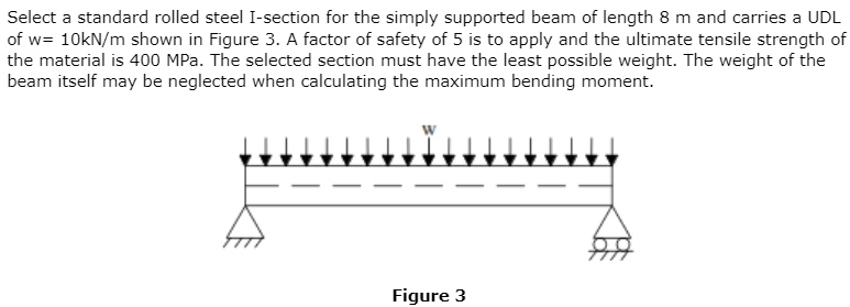 Select a standard rolled steel I-section for the simply supported beam of length 8 m and carries a UDL
of w= 10kN/m shown in Figure 3. A factor of safety of 5 is to apply and the ultimate tensile strength of
the material is 400 MPa. The selected section must have the least possible weight. The weight of the
beam itself may be neglected when calculating the maximum bending moment.
Figure 3