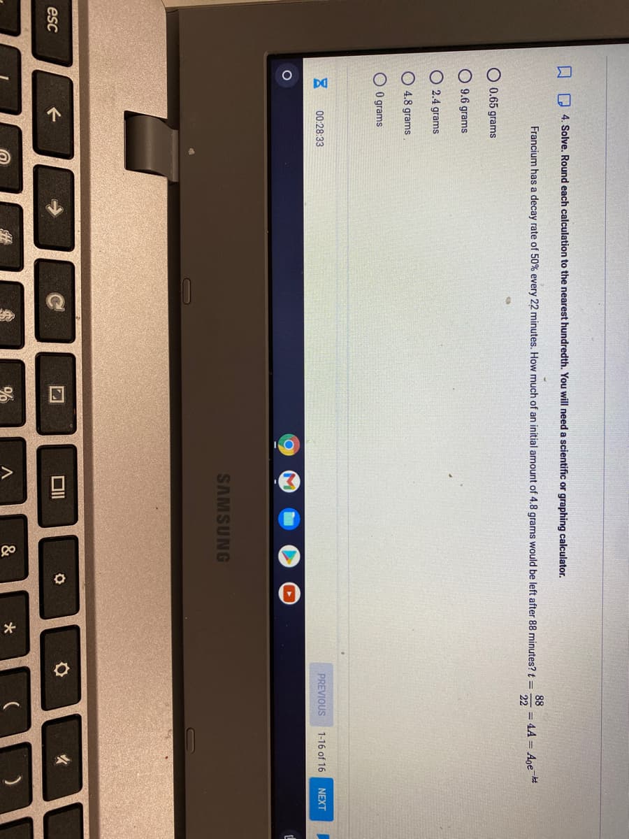 个
>
口
O 4. Solve, Round each calculation to the nearest hundredth. You will need a scientific or graphing calculator.
88
Francium has a decay rate of 50% every 22 minutes. How much of an initial amount of 4.8 grams would be left after 88 minutes? t =
= 4A = Ane t
22
O 0.65 grams
O 9.6 grams
O 2.4 grams
O 4.8 grams
O O grams
00:28:33
PREVIOUS
1-16 of 16
NEXT
SAMSUNG
女
esc
&
*
