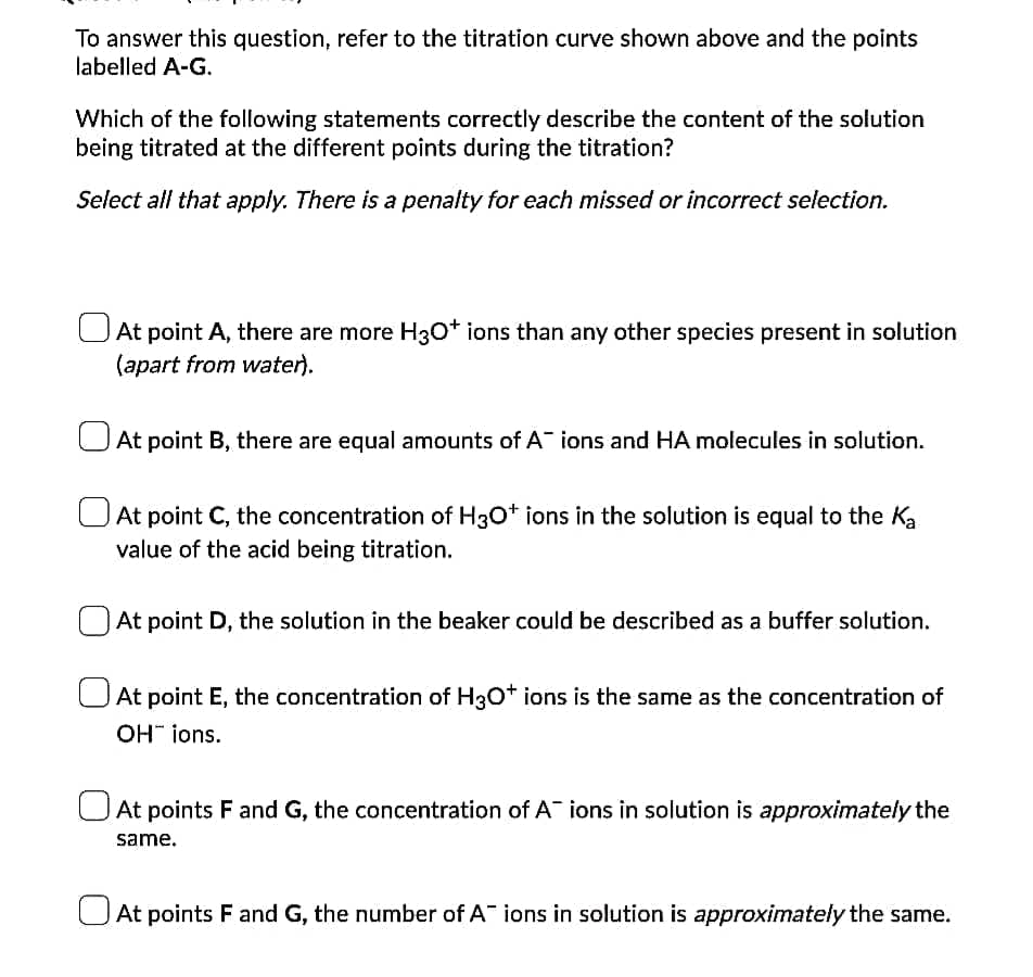 To answer this question, refer to the titration curve shown above and the points
labelled A-G.
Which of the following statements correctly describe the content of the solution
being titrated at the different points during the titration?
Select all that apply. There is a penalty for each missed or incorrect selection.
UAt point A, there are more H30* ions than any other species present in solution
(apart from water).
UAt point B, there are equal amounts of A ions and HA molecules in solution.
UAt point C, the concentration of H3O* ions in the solution is equal to the Ka
value of the acid being titration.
At point D, the solution in the beaker could be described as a buffer solution.
At point E, the concentration of H3O* ions is the same as the concentration of
OH" ions.
UAt points F and G, the concentration of A ions in solution is approximately the
same.
UAt points F and G, the number of A ions in solution is approximately the same.
