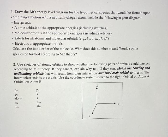 1. Draw the MO energy level diagram for the hypothetical species that would be formed upon
combining a hydron with a neutral hydrogen atom. Include the following in your diagram:
• Energy axis
• Atomic orbitals at the appropriate energies (including sketches)
• Molecular orbitals at the appropriate energies (including sketches)
• Labels for all atomic and molecular orbitals (e.g., Is, o, a, o*, n*)
• Hectrons in appropriate orbitals
Calculate the bond order of the molecule. What does this number mean? Would such a
species be formed according to MO theory?
2. Use sketches of atomic orbitals to show whether the following pairs of orbitals could interact
according to MO theory. If they cannot, explain why not. If they can, sketch the bonding and
antibonding orbitals that will result from their interaction and label cach orbital as o or n. The
internuclear axis is the z-axis. Use the coordinate system shown to the right: Orbital on Atom A
Orbital on Atom B
Py
Pz
Pz
dy?
S
dz
Px
dz
