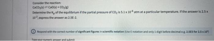 Consider the reaction:
CacOg(s) = CaO(s) + co2(g)
Determine the Kp of the equilibrium if the partial pressure of CO, is 5.1 x 106 atm at a particular temperature. If the answer is 2.5 x
10, express the answer as 2.5E-2.
O Respond with the correct number of significant figures in scientific notation (Use E notation and only 1 digit before decimal e.g 2.5ES for 2.5 x 10)
Type vour numeric answer and submit
