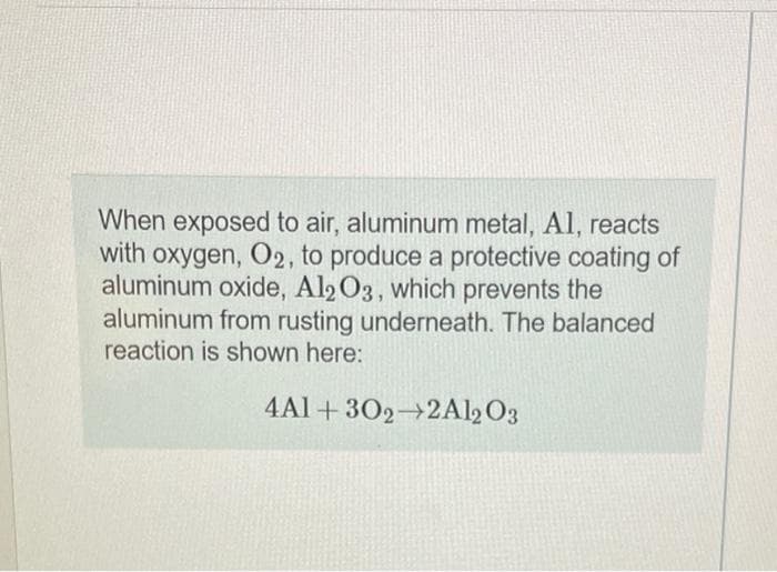 When exposed to air, aluminum metal, Al, reacts
with oxygen, O2, to produce a protective coating of
aluminum oxide, Al2 O3, which prevents the
aluminum from rusting underneath. The balanced
reaction is shown here:
4Al + 302→2Al2 O3
