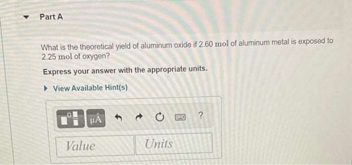 Part A
What is the theoretical yield of aluminum oxide if 2.60 mol of aluminum metal is exposed to
2.25 mol of oxygen?
Express your answer with the appropriate units.
• View Available Hint(s)
HẢ
?
Value
Units
