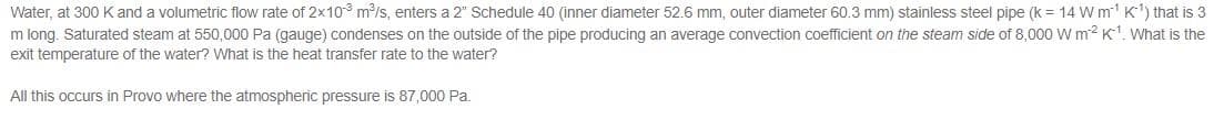 Water, at 300 Kand a volumetric flow rate of 2x10 m/s, enters a 2" Schedule 40 (inner diameter 52.6 mm, outer diameter 60.3 mm) stainless steel pipe (k = 14 W m K) that is 3
m long. Saturated steam at 550,000 Pa (gauge) condenses on the outside of the pipe producing an average convection coefficient on the steam side of 8,000 W m? K. What is the
exit temperature of the water? What is the heat transfer rate to the water?
All this occurs in Provo where the atmospheric pressure is 87,000 Pa.
