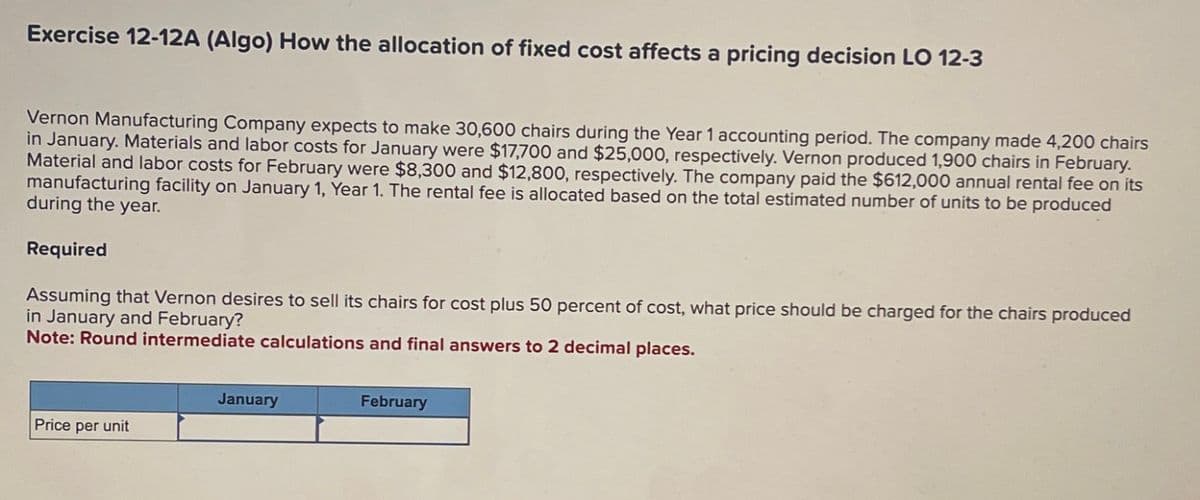 Exercise 12-12A (Algo) How the allocation of fixed cost affects a pricing decision LO 12-3
Vernon Manufacturing Company expects to make 30,600 chairs during the Year 1 accounting period. The company made 4,200 chairs
in January. Materials and labor costs for January were $17,700 and $25,000, respectively. Vernon produced 1,900 chairs in February.
Material and labor costs for February were $8,300 and $12,800, respectively. The company paid the $612,000 annual rental fee on its
manufacturing facility on January 1, Year 1. The rental fee is allocated based on the total estimated number of units to be produced
during the year.
Required
Assuming that Vernon desires to sell its chairs for cost plus 50 percent of cost, what price should be charged for the chairs produced
in January and February?
Note: Round intermediate calculations and final answers to 2 decimal places.
January
Price per unit
February