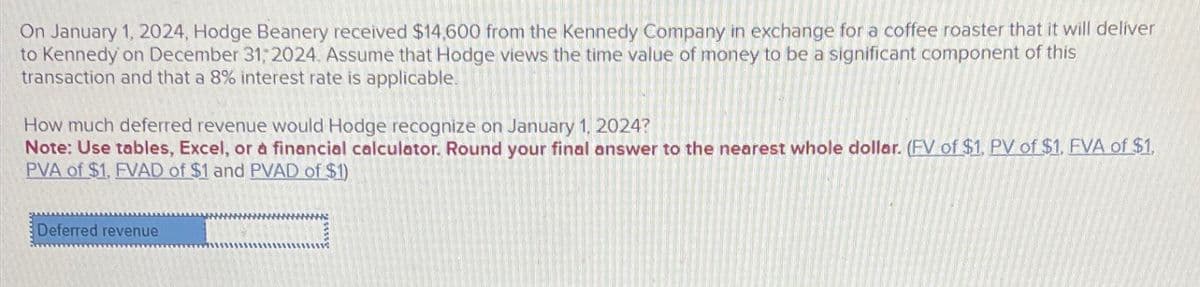 On January 1, 2024, Hodge Beanery received $14,600 from the Kennedy Company in exchange for a coffee roaster that it will deliver
to Kennedy on December 31, 2024. Assume that Hodge views the time value of money to be a significant component of this
transaction and that a 8% interest rate is applicable.
How much deferred revenue would Hodge recognize on January 1, 2024?
Note: Use tables, Excel, or a financial calculator. Round your final answer to the nearest whole dollar. (FV of $1. PV of $1. FVA of $1.
PVA of $1. FVAD of $1 and PVAD of $1)
Deferred revenue