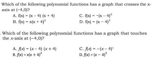 Which of the following polynomial functions has a graph that crosses the x-
axis at (-4,0)?
A. f(x) = (x – 4) (x + 4)
B. f(x) = x(x + 4)?
C. f(x) = -(x – 4)*
D. f(x) = (x - 4)3
Which of the following polynomial functions has a graph that touches
the x-axis at (-4,0)?
A. fAx) = (x- 4) (x + 4)
B. f(x) = x(x + 4)?
C. fAx) = -(x- 4)*
D. f(x) = (x – 4)3
