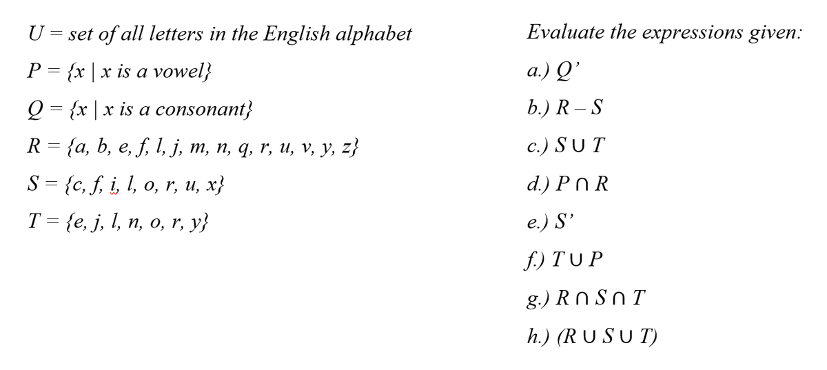 U = set of all letters in the English alphabet
Evaluate the expressions given:
P = {x | x is a vowel}
a.) Q'
Q = {x |x is a consonant}
b.) R – S
R 3D {a, b, e, f; 1, ј, т, п, q, r, и, v, у, z}
c.) SUT
S {c, S, i, 1, o, r, u, x}
d.) Pn R
Т3 {e, j, I, п, o, r, y;}
e.) S'
f.) T UP
g.) R N S n T
h.) (RUSU T)
