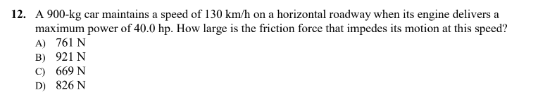 12. A 900-kg car maintains a speed of 130 km/h on a horizontal roadway when its engine delivers a
maximum power of 40.0 hp. How large is the friction force that impedes its motion at this speed?
A) 761 N
B) 921 N
C) 669 N
D) 826 N