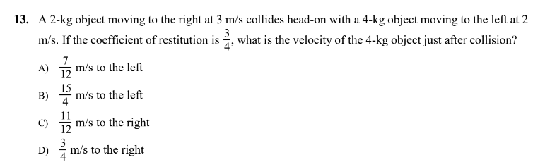 13. A 2-kg object moving to the right at 3 m/s collides head-on with a 4-kg object moving to the left at 2
m/s. If the coefficient of restitution is what is the velocity of the 4-kg object just after collision?
3
4'
7
A)
m/s to the left
12
15
B)
m/s to the left
4
C) m/s to the right
D)
m/s to the right
4