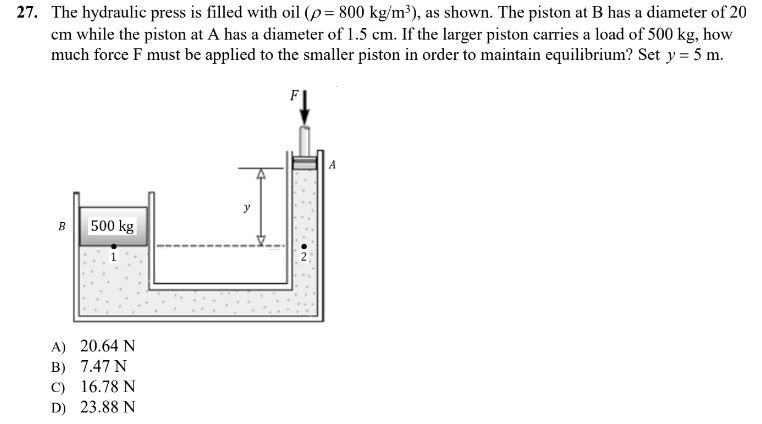 27. The hydraulic press is filled with oil (p= 800 kg/m³), as shown. The piston at B has a diameter of 20
cm while the piston at A has a diameter of 1.5 cm. If the larger piston carries a load of 500 kg, how
much force F must be applied to the smaller piston in order to maintain equilibrium? Set y = 5 m.
F
B 500 kg
A) 20.64 N
B) 7.47 N
C) 16.78 N
D) 23.88 N
y
A