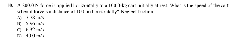 10. A 200.0 N force is applied horizontally to a 100.0-kg cart initially at rest. What is the speed of the cart
when it travels a distance of 10.0 m horizontally? Neglect friction.
A) 7.78 m/s
B) 5.96 m/s
C) 6.32 m/s
D) 40.0 m/s