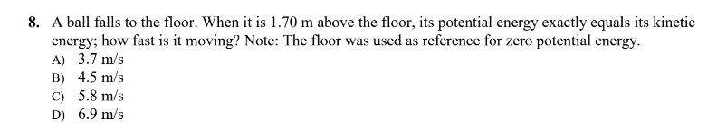 8. A ball falls to the floor. When it is 1.70 m above the floor, its potential energy exactly equals its kinetic
energy; how fast is it moving? Note: The floor was used as reference for zero potential energy.
A) 3.7 m/s
B) 4.5 m/s
C) 5.8 m/s
D) 6.9 m/s