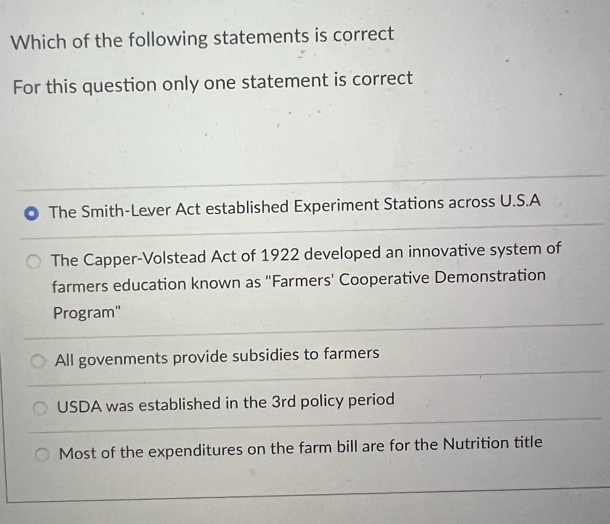 Which of the following statements is correct
For this question only one statement is correct
The Smith-Lever Act established Experiment Stations across U.S.A
The Capper-Volstead Act of 1922 developed an innovative system of
farmers education known as "Farmers' Cooperative Demonstration
Program"
All govenments provide subsidies to farmers
USDA was established in the 3rd policy period
Most of the expenditures on the farm bill are for the Nutrition title