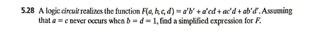 5.28 A logic circuit realizes the function F(a, b, c, d) = a'b' +a'cd + ac'd + ab'd'. Assuming
that a = c never occurs when b = d= 1, find a simplified expression for F.
%3D
