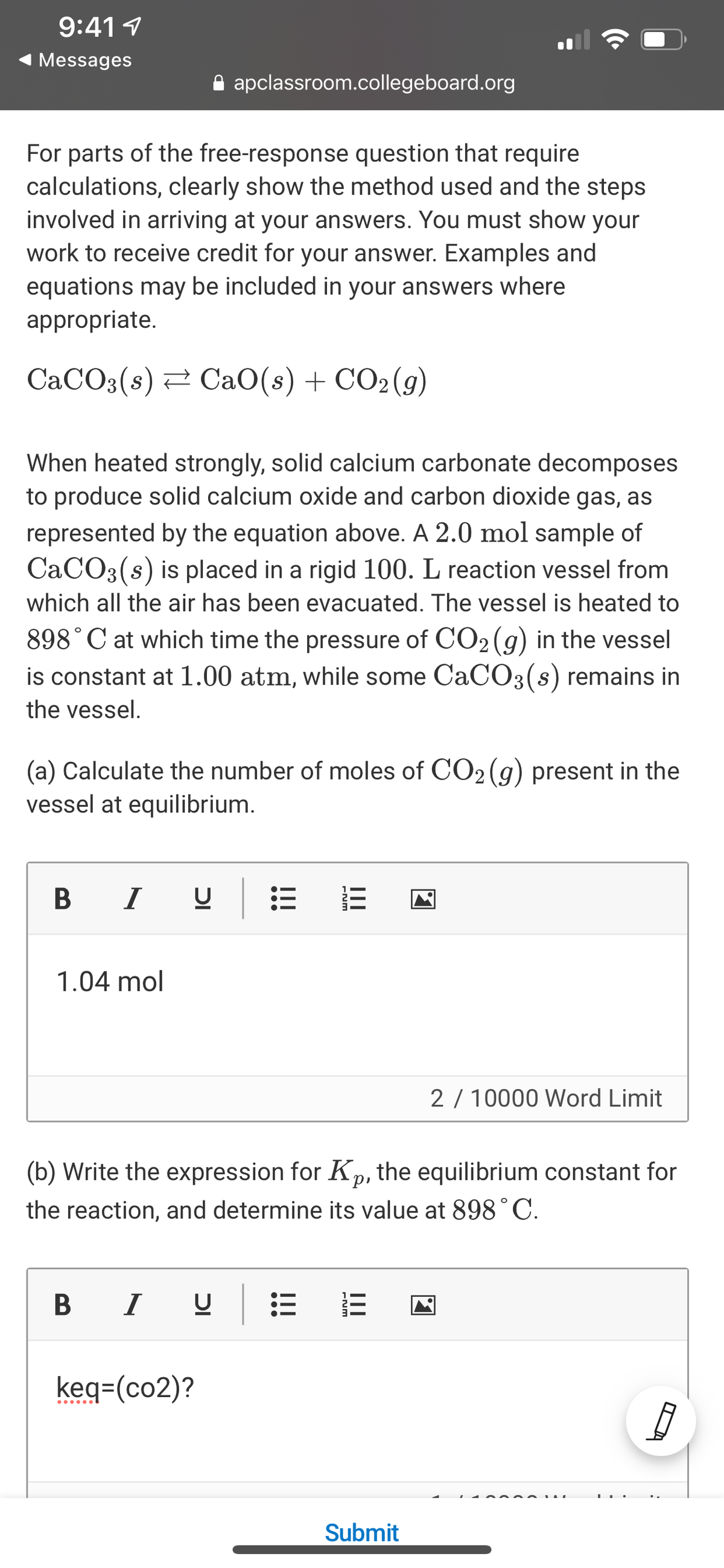 9:41 1
Messages
A apclassroom.collegeboard.org
For parts of the free-response question that require
calculations, clearly show the method used and the steps
involved in arriving at your answers. You must show your
work to receive credit for your answer. Examples and
equations may be included in your answers where
appropriate.
CaCO3(s) 2 CaO(s) + CO2(g)
When heated strongly, solid calcium carbonate decomposes
to produce solid calcium oxide and carbon dioxide gas, as
represented by the equation above. A 2.0 mol sample of
CACO3(s) is placed in a rigid 100. L reaction vessel from
which all the air has been evacuated. The vessel is heated to
898°C at which time the pressure of CO2 (g) in the vessel
is constant at 1.00 atm, while some CaC03(s) remains in
the vessel.
(a) Calculate the number of moles of CO2 (g) present in the
vessel at equilibrium.
I
1.04 mol
2 / 10000 Word Limit
(b) Write the expression for Kp, the equilibrium constant for
the reaction, and determine its value at 898°C.
I
keq=(co2)?
......
Submit
II
II
ENM
ENM
