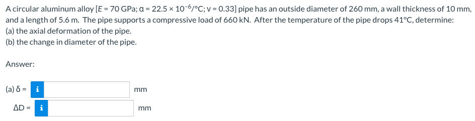 A circular aluminum alloy [E = 70 GPa; a = 22.5 x 10-6/°C; v = 0.33] pipe has an outside diameter of 260 mm, a wall thickness of 10 mm,
and a length of 5.6 m. The pipe supports a compressive load of 660 kN. After the temperature of the pipe drops 41°C, determine:
(a) the axial deformation of the pipe.
(b) the change in diameter of the pipe.
Answer:
(a) 8 = i
mm
AD= i
mm