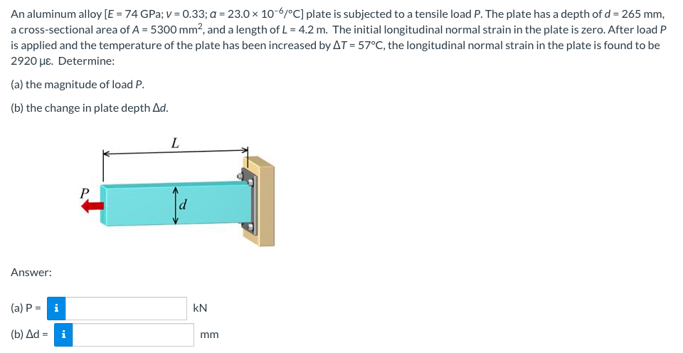 An aluminum alloy [E = 74 GPa; v = 0.33; a = 23.0 x 10-6/°C] plate is subjected to a tensile load P. The plate has a depth of d = 265 mm,
a cross-sectional area of A = 5300 mm², and a length of L= 4.2 m. The initial longitudinal normal strain in the plate is zero. After load P
is applied and the temperature of the plate has been increased by AT = 57°C, the longitudinal normal strain in the plate is found to be
2920 με. Determine:
(a) the magnitude of load P.
(b) the change in plate depth Ad.
L
P
Answer:
(a) P = i
(b) Δd =
i
kN
mm