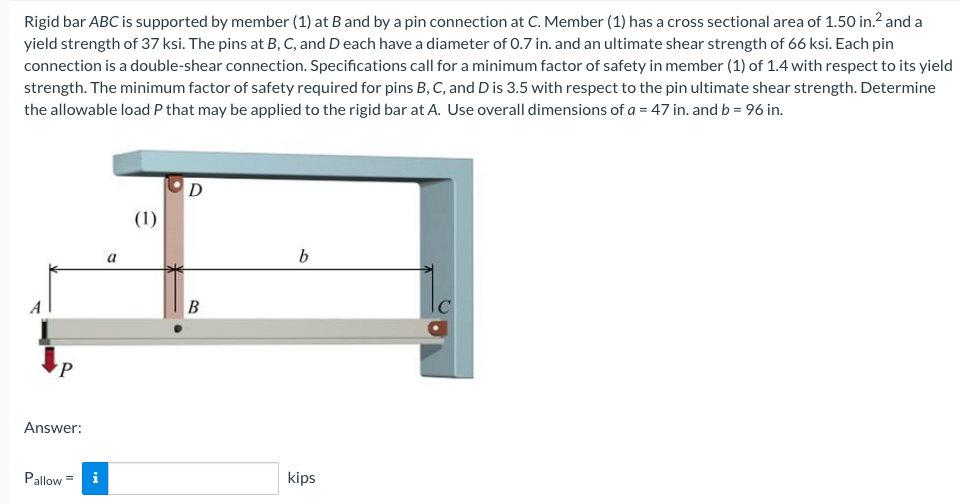 Rigid bar ABC is supported by member (1) at B and by a pin connection at C. Member (1) has a cross sectional area of 1.50 in.² and a
yield strength of 37 ksi. The pins at B, C, and D each have a diameter of 0.7 in. and an ultimate shear strength of 66 ksi. Each pin
connection is a double-shear connection. Specifications call for a minimum factor of safety in member (1) of 1.4 with respect to its yield
strength. The minimum factor of safety required for pins B, C, and D is 3.5 with respect to the pin ultimate shear strength. Determine
the allowable load P that may be applied to the rigid bar at A. Use overall dimensions of a = 47 in. and b = 96 in.
D
(1)
b
kips
P
Answer:
Pallow = i
a
B