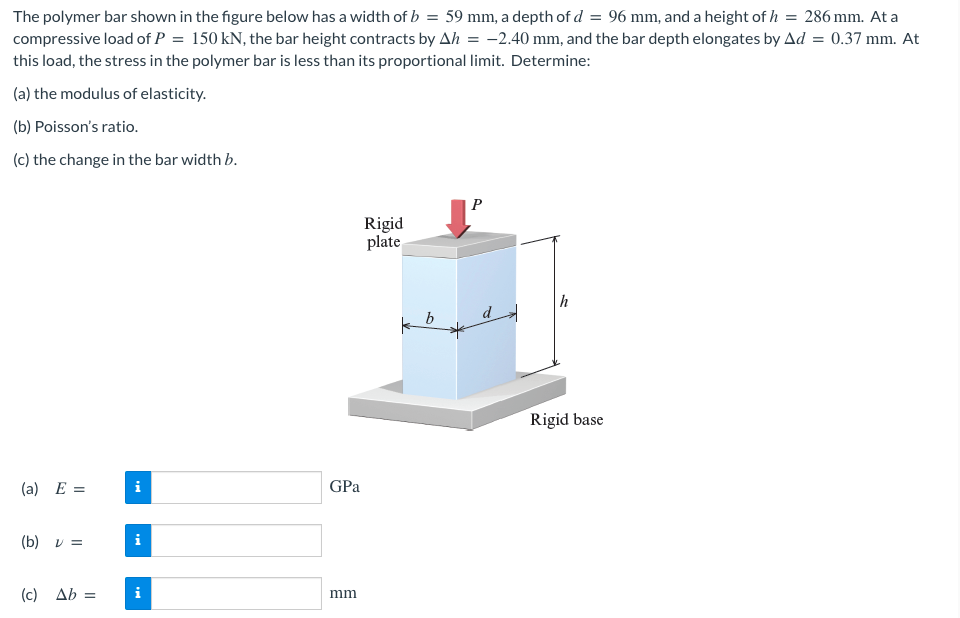 The polymer bar shown in the figure below has a width of b = 59 mm, a depth of d = 96 mm, and a height of h = 286 mm. At a
compressive load of P = 150 kN, the bar height contracts by Ah = -2.40 mm, and the bar depth elongates by Ad = 0.37 mm. At
this load, the stress in the polymer bar is less than its proportional limit. Determine:
(a) the modulus of elasticity.
(b) Poisson's ratio.
(c) the change in the bar width b.
P
Rigid
plate
(a) E =
(b) V =
(c)
Ab =
i
i
GPa
mm
k
b
h
Rigid base