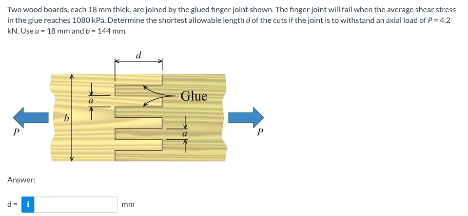 Two wood boards, each 18 mm thick, are joined by the glued finger joint shown. The finger joint will fail when the average shear stress
in the glue reaches 1080 kPa. Determine the shortest allowable length d of the cuts if the joint is to withstand an axial load of P = 4.2
kN. Use a = 18 mm and b = 144 mm.
d
Glue
b
P
P
Answer:
d = i
mm