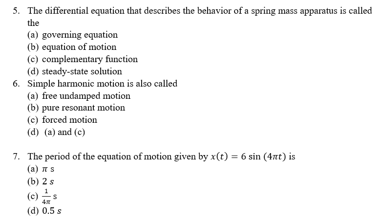 5. The differential equation that describes the behavior of a spring mass apparatus is called
the
(a) governing equation
(b) equation of motion
(c) complementary function
(d) steady-state solution
6. Simple harmonic motion is also called
(a) free undamped motion
(b) pure resonant motion
(c) forced motion
(d) (a) and (c)
7. The period of the equation of motion given by x(t) = 6 sin (4nt) is
( a ) πS
(b) 2 s
(c)
S
(d) 0.5 s
