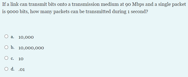 If a link can transmit bits onto a transmission medium at 90 Mbps and a single packet
is 9000 bits, how many packets can be transmitted during 1 second?
O a.
10,000
O b. 10,000,000
O c.
10
O d. .01
