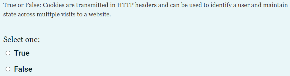 True or False: Cookies are transmitted in HTTP headers and can be used to identify a user and maintain
state across multiple visits to a website.
Select one:
O True
O False
