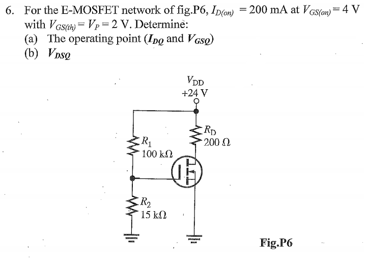 6. For the E-MOSFET network of fig.P6, Ip(on) =200 mA at VGs(o) = 4 V
with VGsan = Vp=2 V. Determine:
(a) The operating point (Ipo and VGsQ)
(b) VDsQ
VDD
+24 V
Rp
2000
R1
100 k2
R2
15 kN
Fig.P6
