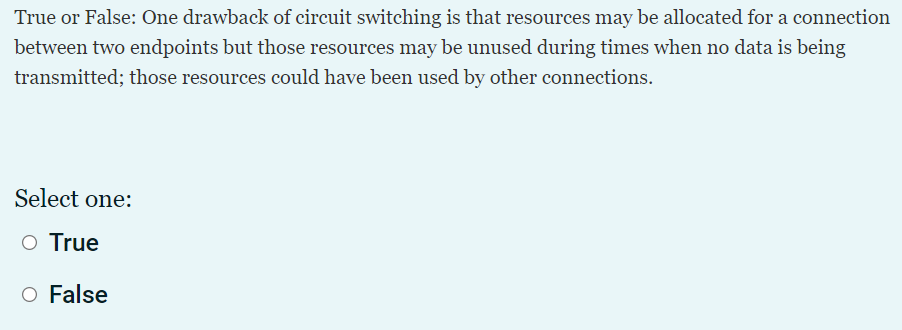 True or False: One drawback of circuit switching is that resources may be allocated for a connection
between two endpoints but those resources may be unused during times when no data is being
transmitted; those resources could have been used by other connections.
Select one:
O True
O False
