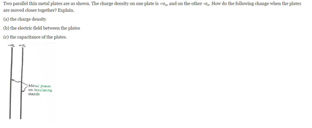 Two parallel thin metal plates are as shown. The charge density on one plate is +o, and on the other -o,. How do the following change when the plates
are moved closer together? Explain.
(a) the charge density
(b) the electric field between the plates
(c) the capacitance of the plates.
:Metal piates
on insulating
stands
