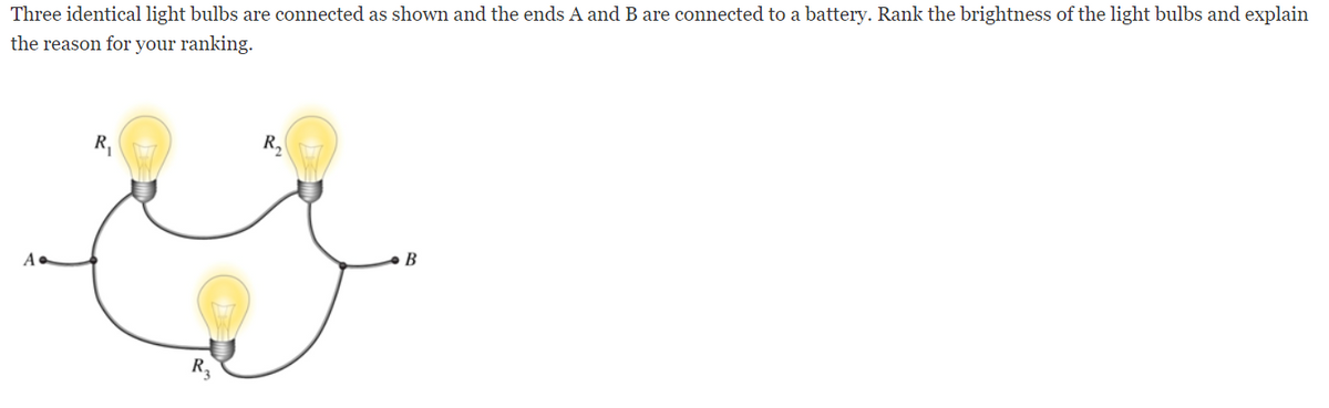 Three identical light bulbs are connected as shown and the ends A and B are connected to a battery. Rank the brightness of the light bulbs and explain
the reason for your ranking.
R,
B
