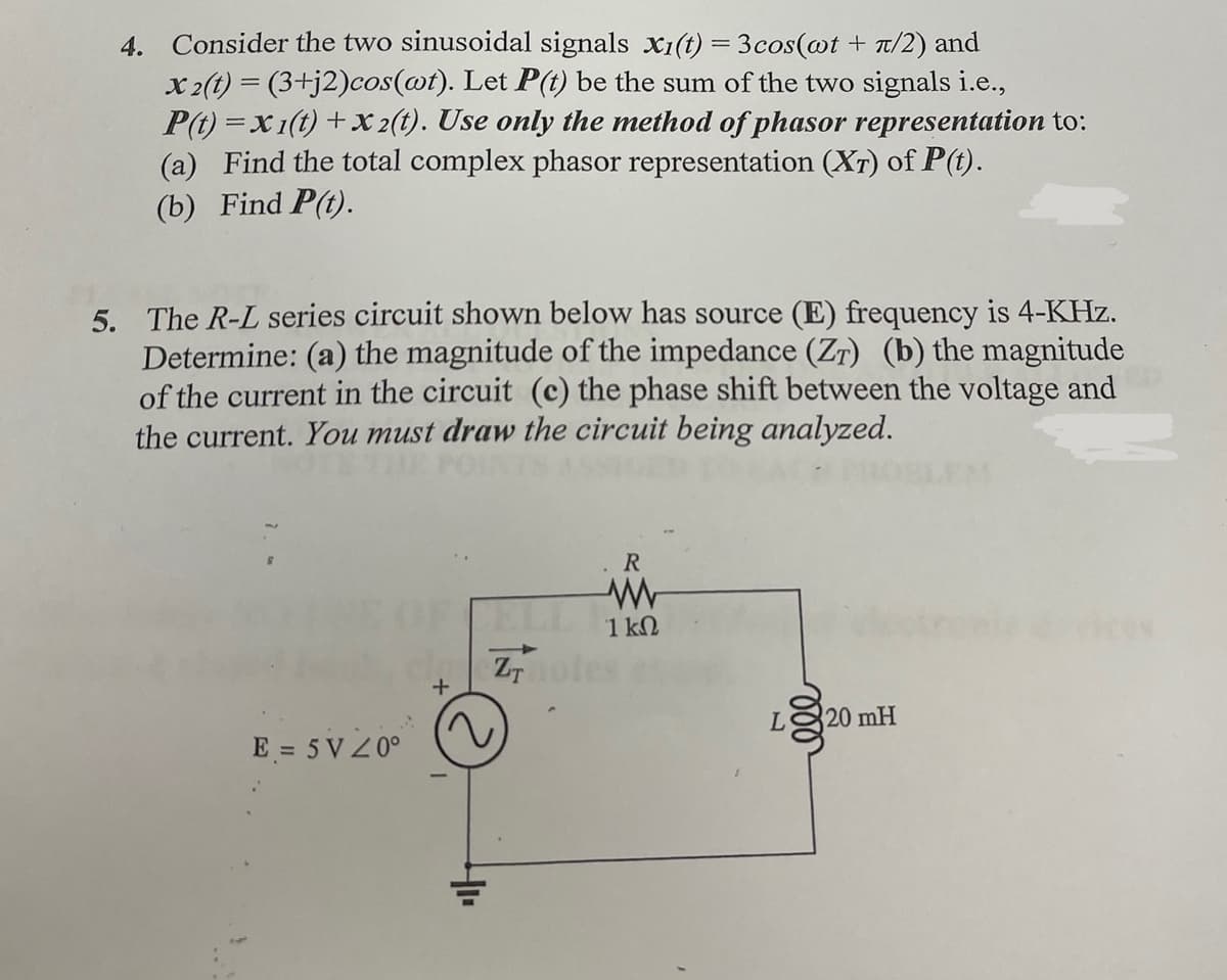 4. Consider the two sinusoidal signals x1(t) = 3cos(@t + T/2) and
x 2(t) = (3+j2)cos(@t). Let P(t) be the sum of the two signals i.e.,
P(t) =x1(t) + x 2(t). Use only the method of phasor representation to:
(a) Find the total complex phasor representation (Xr) of P(t).
(b) Find P(t).
5. The R-L series circuit shown below has source (E) frequency is 4-KHz.
Determine: (a) the magnitude of the impedance (ZT) (b) the magnitude
of the current in the circuit (c) the phase shift between the voltage and
the current. You must draw the circuit being analyzed.
EM
R.
1 kN
20 mH
E = 5 V 2 0°
ll
